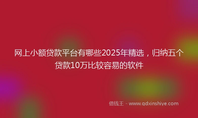网上小额贷款平台有哪些2025年精选，归纳五个贷款10万比较容易的软件
