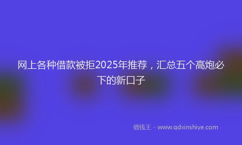 网上各种借款被拒2025年推荐，汇总五个高炮必下的新口子