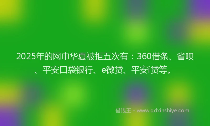 2025年的网申华夏被拒五次有：360借条、省呗、平安口袋银行、e微贷、平安i贷等。