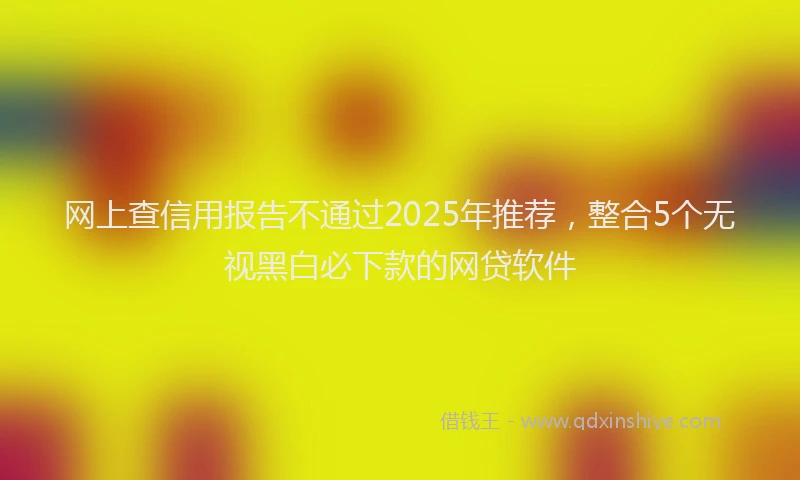 网上查信用报告不通过2025年推荐，整合5个无视黑白必下款的网贷软件