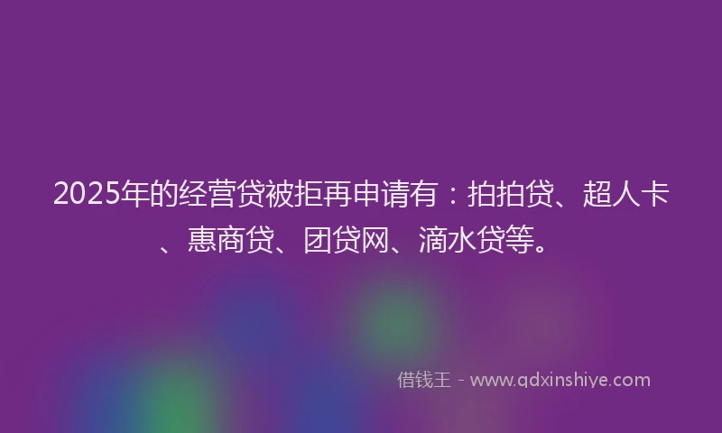 2025年的经营贷被拒再申请有：拍拍贷、超人卡、惠商贷、团贷网、滴水贷等。