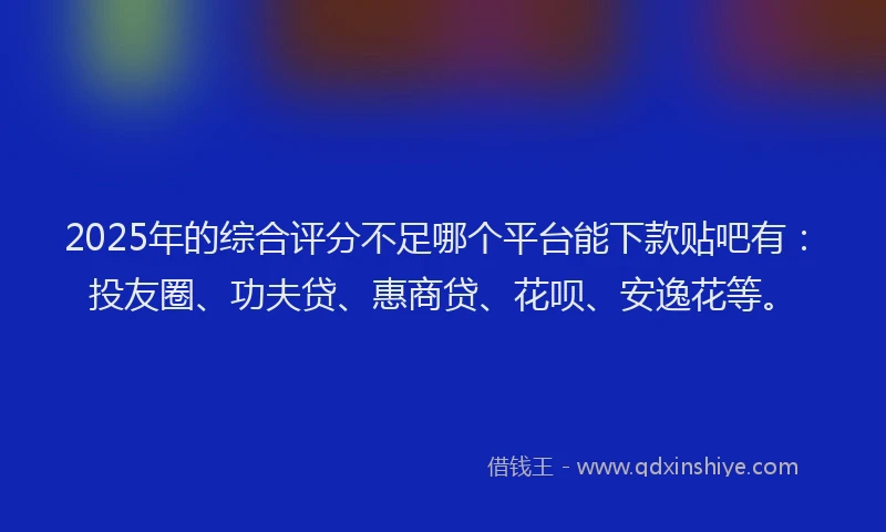 2025年的综合评分不足哪个平台能下款贴吧有：投友圈、功夫贷、惠商贷、花呗、安逸花等。