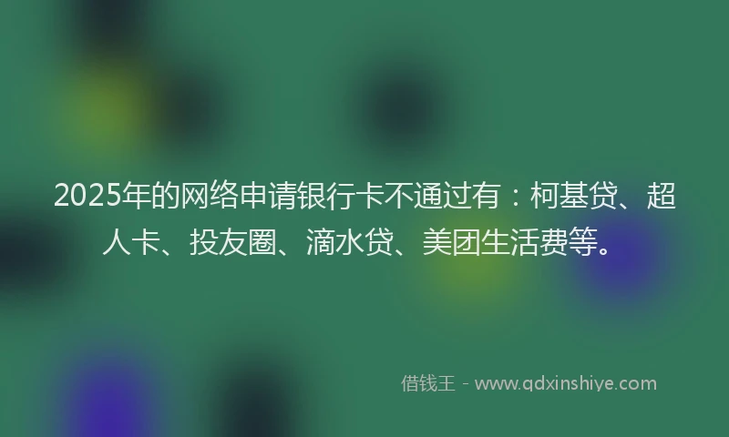 2025年的网络申请银行卡不通过有：柯基贷、超人卡、投友圈、滴水贷、美团生活费等。