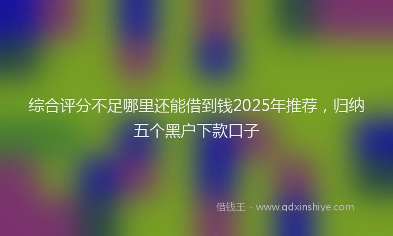 综合评分不足哪里还能借到钱2025年推荐，归纳五个黑户下款口子