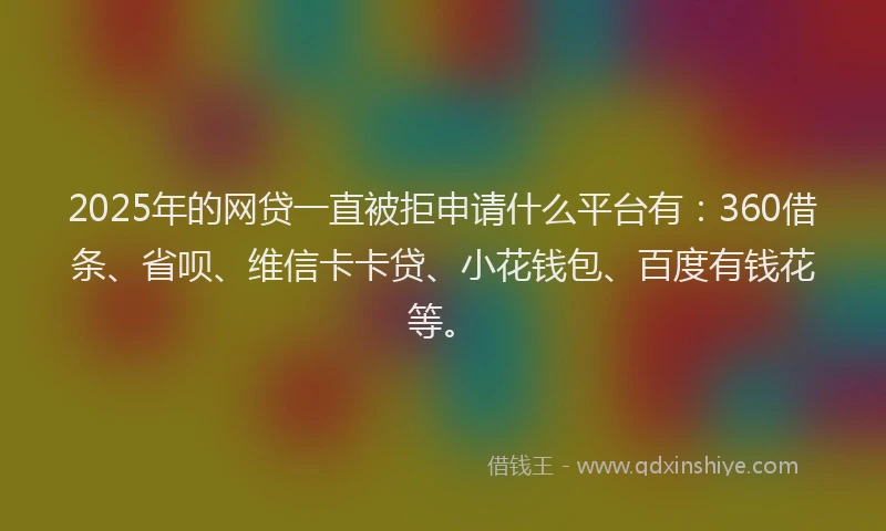2025年的网贷一直被拒申请什么平台有：360借条、省呗、维信卡卡贷、小花钱包、百度有钱花等。