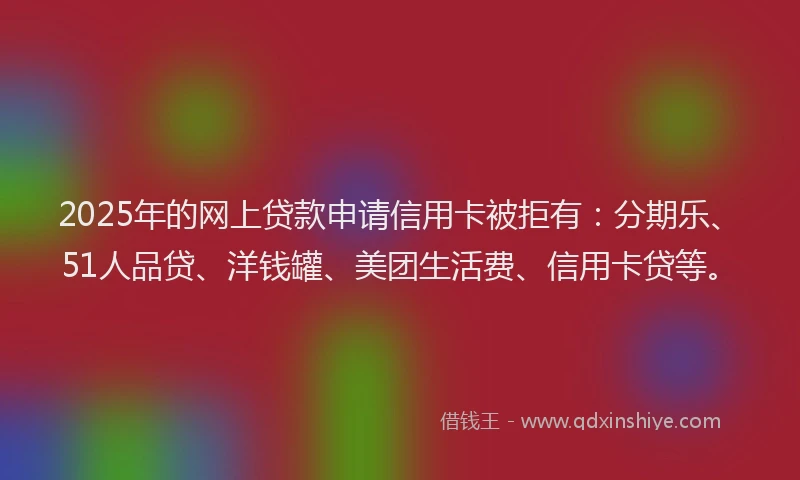 2025年的网上贷款申请信用卡被拒有：分期乐、51人品贷、洋钱罐、美团生活费、信用卡贷等。