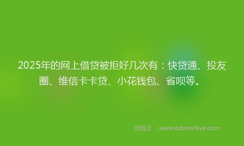 2025年的网上借贷被拒好几次有：快贷通、投友圈、维信卡卡贷、小花钱包、省呗等。