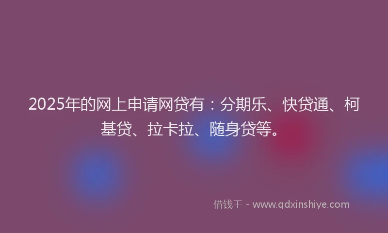 2025年的网上申请网贷有：分期乐、快贷通、柯基贷、拉卡拉、随身贷等。