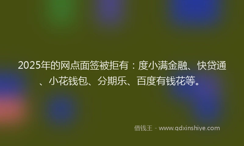 2025年的网点面签被拒有：度小满金融、快贷通、小花钱包、分期乐、百度有钱花等。
