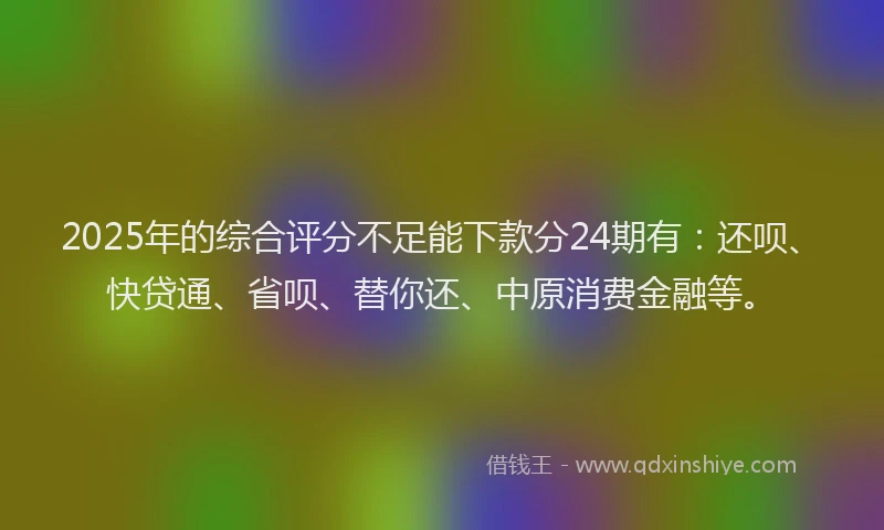 2025年的综合评分不足能下款分24期有：还呗、快贷通、省呗、替你还、中原消费金融等。