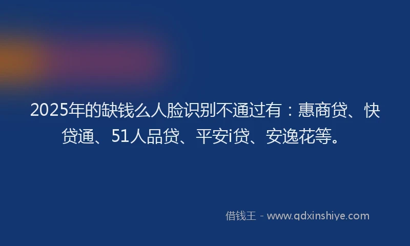 2025年的缺钱么人脸识别不通过有：惠商贷、快贷通、51人品贷、平安i贷、安逸花等。