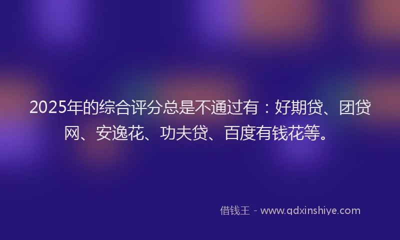 2025年的综合评分总是不通过有：好期贷、团贷网、安逸花、功夫贷、百度有钱花等。