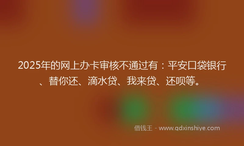 2025年的网上办卡审核不通过有：平安口袋银行、替你还、滴水贷、我来贷、还呗等。