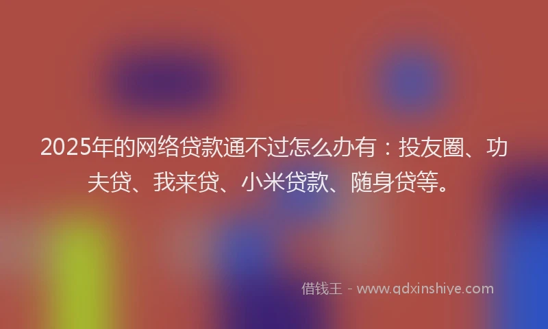 2025年的网络贷款通不过怎么办有：投友圈、功夫贷、我来贷、小米贷款、随身贷等。