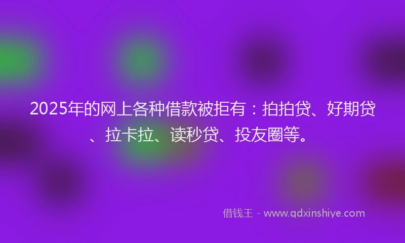 2025年的网上各种借款被拒有：拍拍贷、好期贷、拉卡拉、读秒贷、投友圈等。