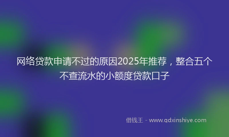 网络贷款申请不过的原因2025年推荐，整合五个不查流水的小额度贷款口子