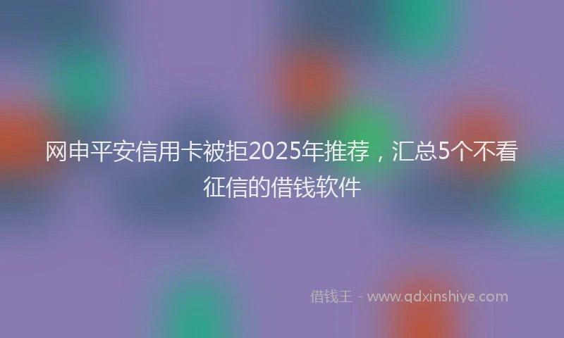 网申平安信用卡被拒2025年推荐，汇总5个不看征信的借钱软件