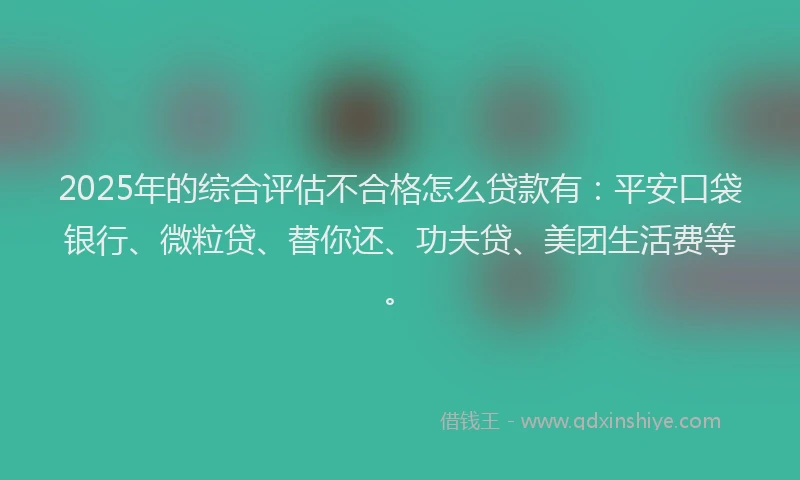 2025年的综合评估不合格怎么贷款有：平安口袋银行、微粒贷、替你还、功夫贷、美团生活费等。