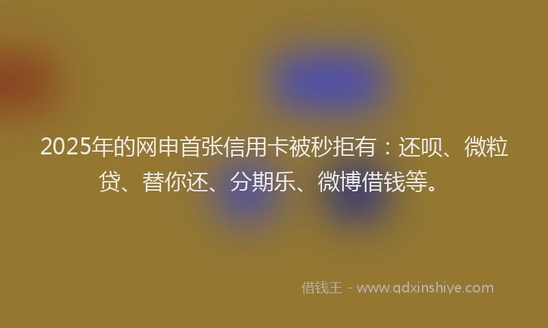 2025年的网申首张信用卡被秒拒有：还呗、微粒贷、替你还、分期乐、微博借钱等。