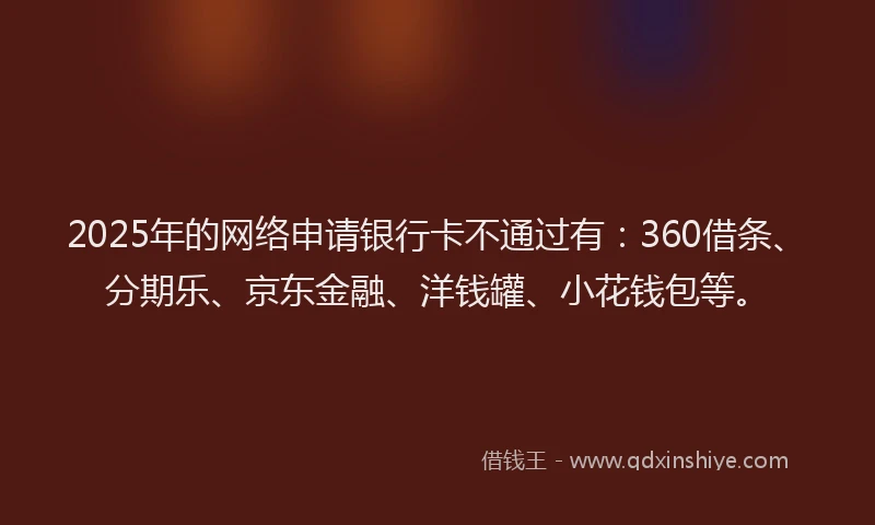 2025年的网络申请银行卡不通过有：360借条、分期乐、京东金融、洋钱罐、小花钱包等。