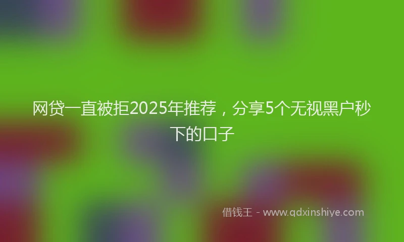 网贷一直被拒2025年推荐，分享5个无视黑户秒下的口子