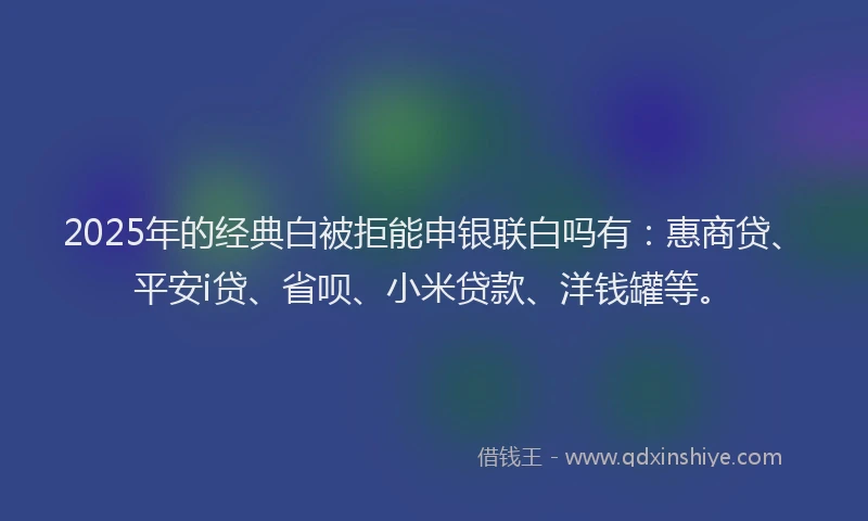 2025年的经典白被拒能申银联白吗有：惠商贷、平安i贷、省呗、小米贷款、洋钱罐等。
