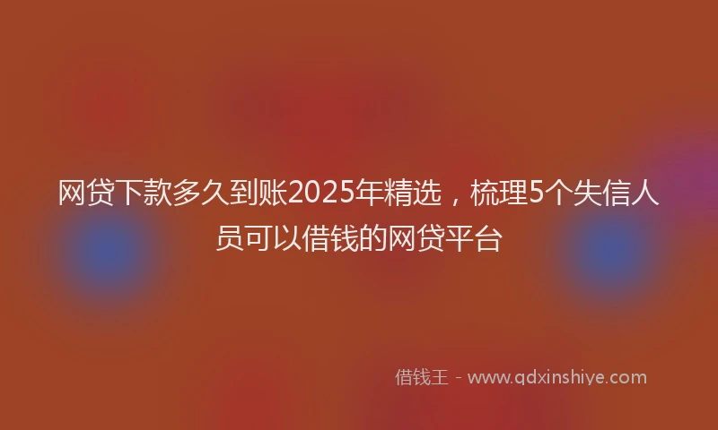 网贷下款多久到账2025年精选，梳理5个失信人员可以借钱的网贷平台