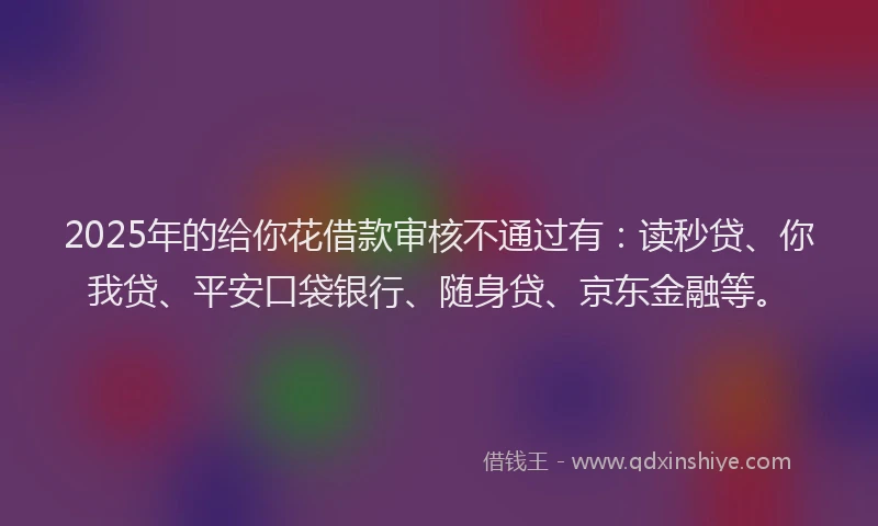 2025年的给你花借款审核不通过有：读秒贷、你我贷、平安口袋银行、随身贷、京东金融等。