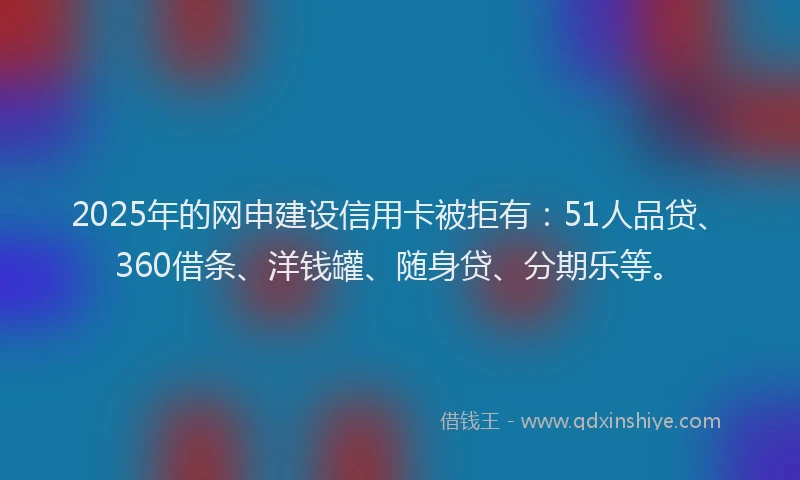 2025年的网申建设信用卡被拒有：51人品贷、360借条、洋钱罐、随身贷、分期乐等。