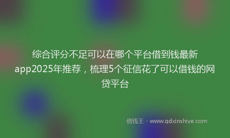 综合评分不足可以在哪个平台借到钱最新app2025年推荐，梳理5个征信花了可以借钱的网贷平台
