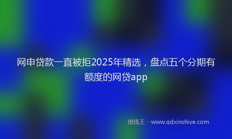 网申贷款一直被拒2025年精选，盘点五个分期有额度的网贷app