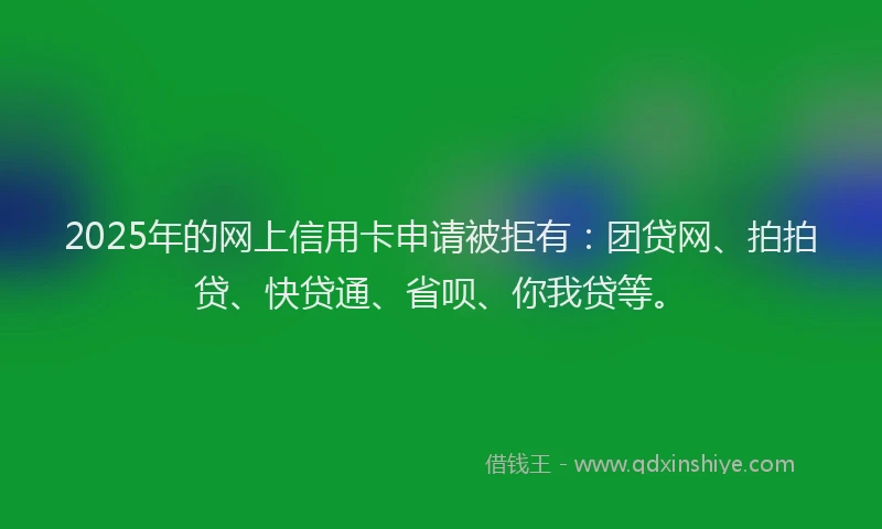 2025年的网上信用卡申请被拒有：团贷网、拍拍贷、快贷通、省呗、你我贷等。