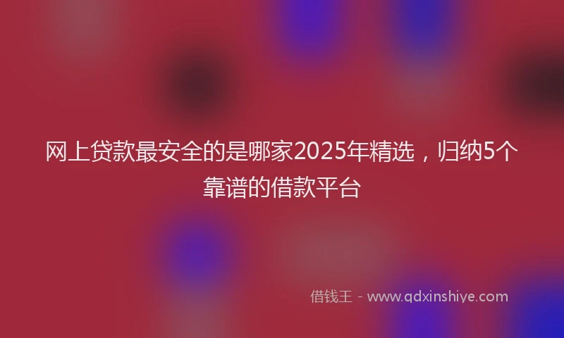 网上贷款最安全的是哪家2025年精选，归纳5个靠谱的借款平台