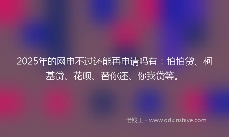 2025年的网申不过还能再申请吗有：拍拍贷、柯基贷、花呗、替你还、你我贷等。
