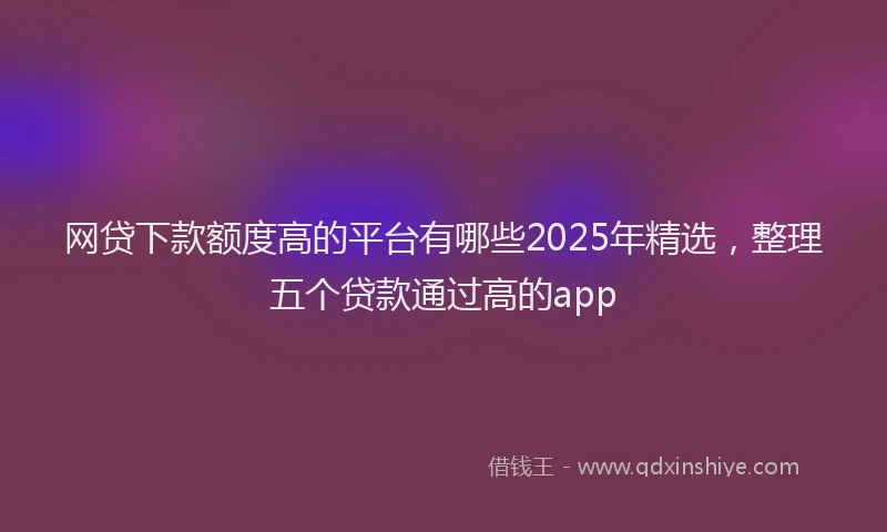 网贷下款额度高的平台有哪些2025年精选，整理五个贷款通过高的app