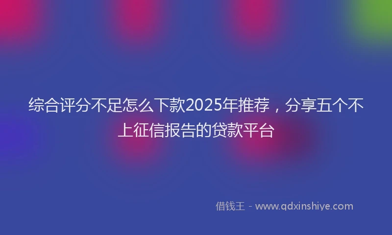 综合评分不足怎么下款2025年推荐，分享五个不上征信报告的贷款平台