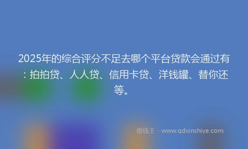 2025年的综合评分不足去哪个平台贷款会通过有：拍拍贷、人人贷、信用卡贷、洋钱罐、替你还等。