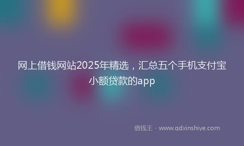 网上借钱网站2025年精选，汇总五个手机支付宝小额贷款的app