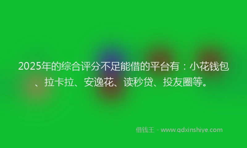 2025年的综合评分不足能借的平台有：小花钱包、拉卡拉、安逸花、读秒贷、投友圈等。