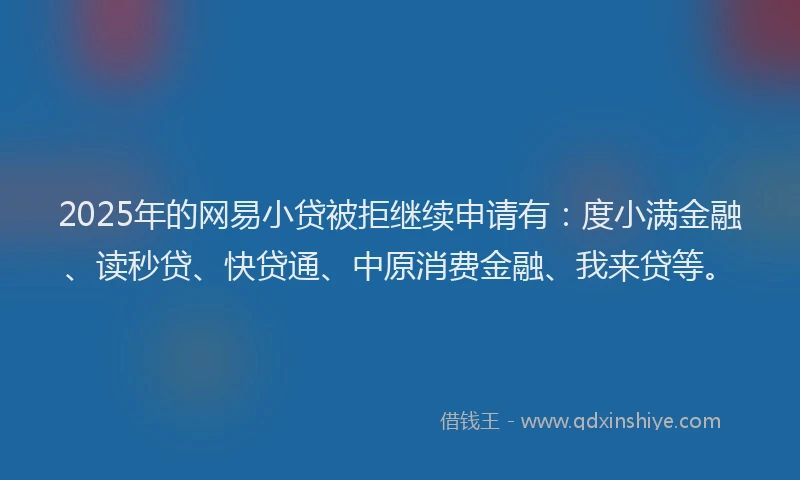 2025年的网易小贷被拒继续申请有：度小满金融、读秒贷、快贷通、中原消费金融、我来贷等。
