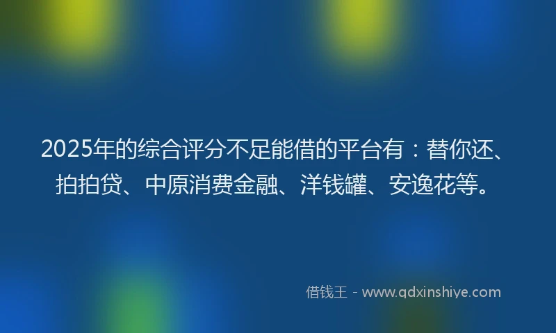 2025年的综合评分不足能借的平台有：替你还、拍拍贷、中原消费金融、洋钱罐、安逸花等。