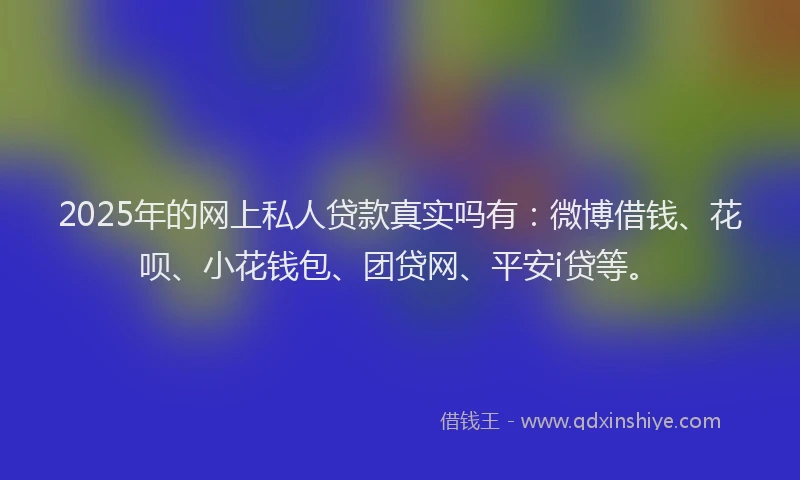 2025年的网上私人贷款真实吗有：微博借钱、花呗、小花钱包、团贷网、平安i贷等。