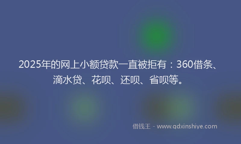 2025年的网上小额贷款一直被拒有：360借条、滴水贷、花呗、还呗、省呗等。