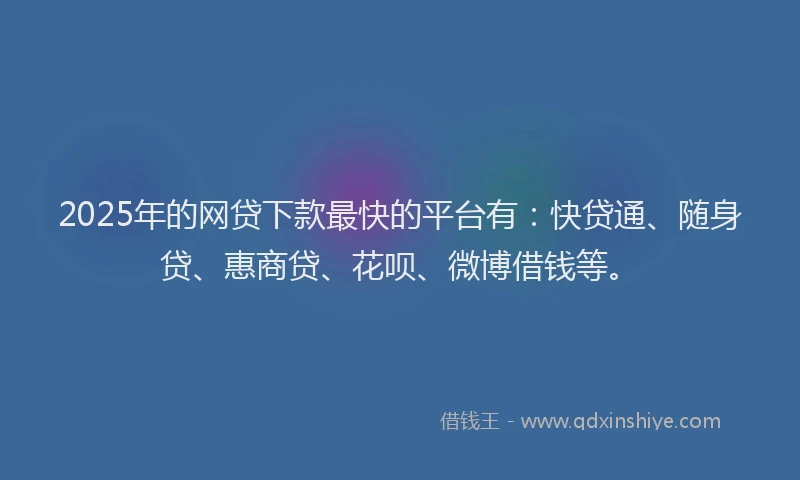 2025年的网贷下款最快的平台有：快贷通、随身贷、惠商贷、花呗、微博借钱等。