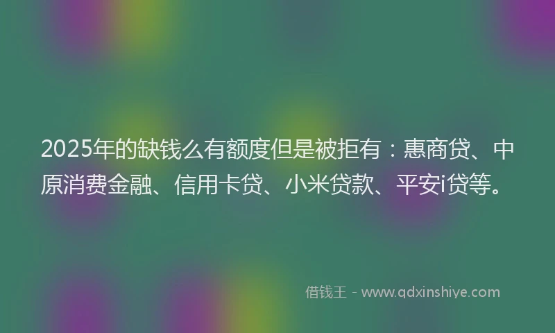 2025年的缺钱么有额度但是被拒有：惠商贷、中原消费金融、信用卡贷、小米贷款、平安i贷等。
