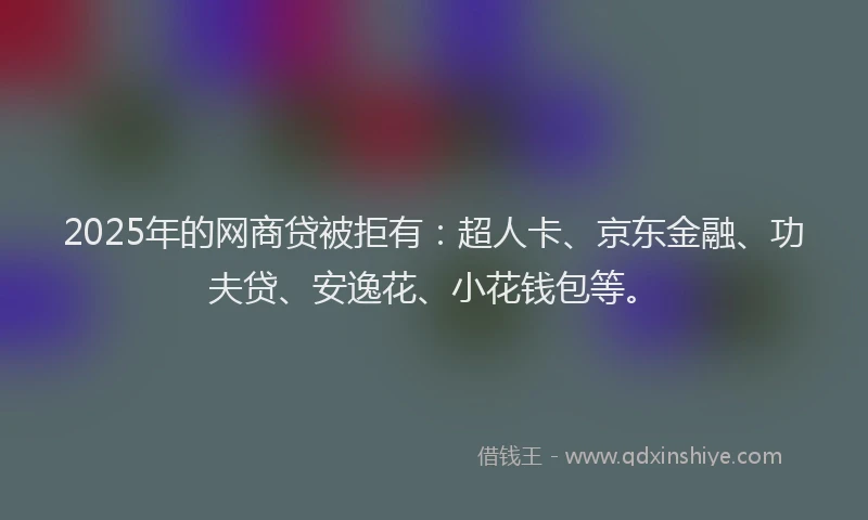 2025年的网商贷被拒有：超人卡、京东金融、功夫贷、安逸花、小花钱包等。