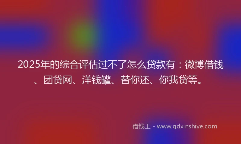 2025年的综合评估过不了怎么贷款有：微博借钱、团贷网、洋钱罐、替你还、你我贷等。