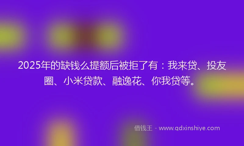 2025年的缺钱么提额后被拒了有：我来贷、投友圈、小米贷款、融逸花、你我贷等。
