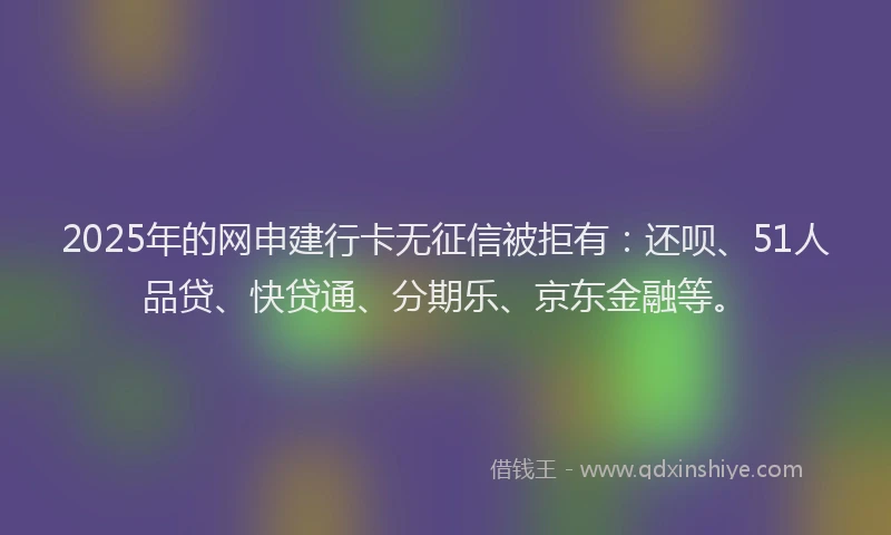 2025年的网申建行卡无征信被拒有：还呗、51人品贷、快贷通、分期乐、京东金融等。