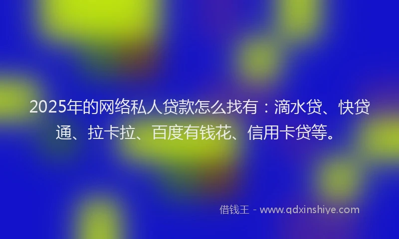 2025年的网络私人贷款怎么找有：滴水贷、快贷通、拉卡拉、百度有钱花、信用卡贷等。